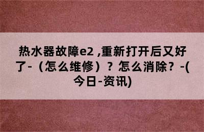 热水器故障e2 ,重新打开后又好了-（怎么维修）？怎么消除？-(今日-资讯)